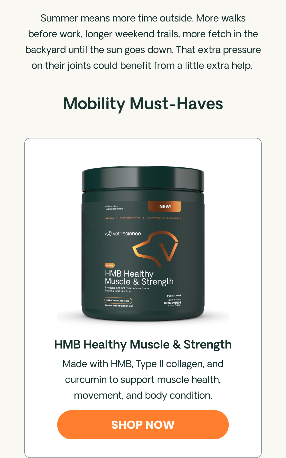 Summer means more time outside. More walks before work, longer weekend trails, more fetch in the backyard until the sun goes down. That extra pressure on their joints could benefit from a little extra help.  Hip & Joint Must-Haves HMB Healthy Muscle & Strength Made with HMB, Type II collagen, and curcumin to support muscle health, movement, and body condition. 