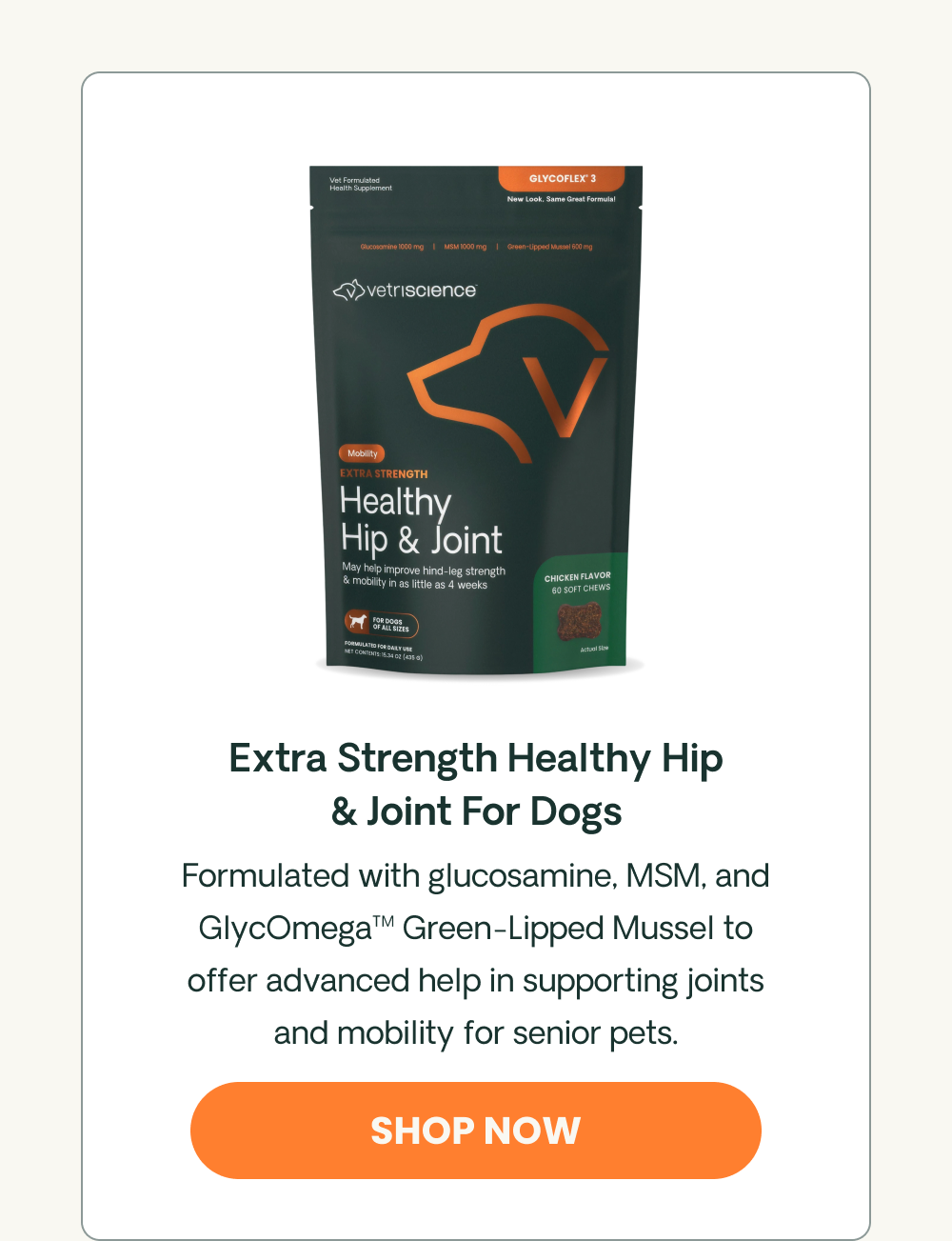 Healthy Hip & Joint Formulated with glucosamine, MSM, and GlycOmega™ Green-Lipped Mussel to help support joint health, healthy mobility, and comfortable movement. 