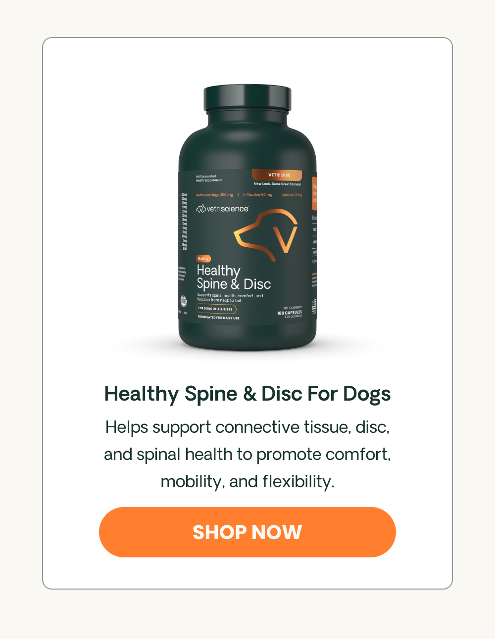 Healthy Spine & Disc For Dogs Helps support connective tissue, disc, and spinal health to promote comfort, mobility, and flexibility. 