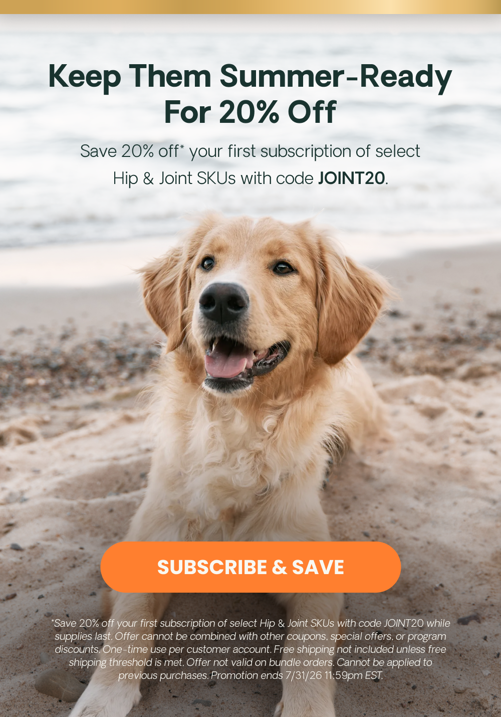 Keep Them Summer-Ready For 20% Off. *Save 20% off your first subscription of select Hip & Joint SKUs with code JOINT20 while supplies last. Offer cannot be combined with other coupons, special offers, or program discounts. One-time use per customer account. Free shipping not included unless free shipping threshold is met. Offer not valid on bundle orders. Cannot be applied to previous purchases. Promotion ends 7/31/26 11:59pm EST. Save 20% off* your first subscription of select Hip & Joint SKUs with code JOINT20. 